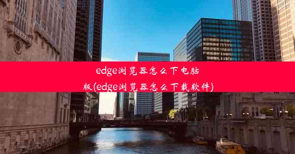 edge浏览器怎么下电脑版(edge浏览器怎么下载软件)