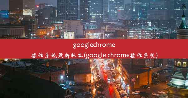 googlechrome操作系统最新版本(google chrome操作系统)