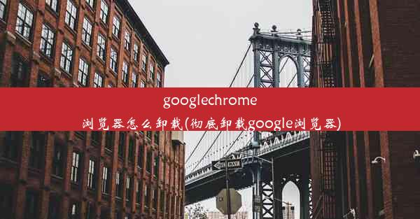 googlechrome浏览器怎么卸载(彻底卸载google浏览器)