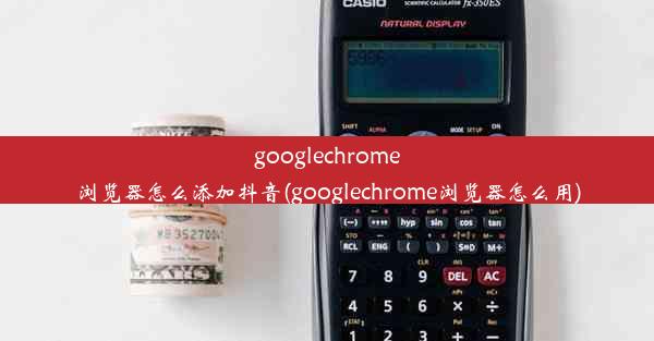 googlechrome浏览器怎么添加抖音(googlechrome浏览器怎么用)