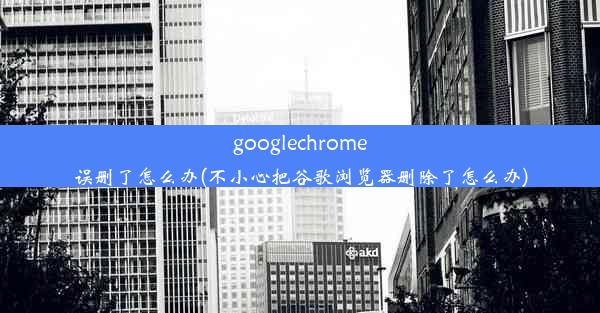 googlechrome误删了怎么办(不小心把谷歌浏览器删除了怎么办)