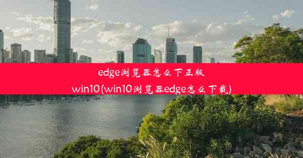 edge浏览器怎么下正版win10(win10浏览器edge怎么下载)