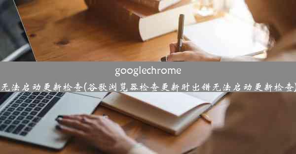 googlechrome无法启动更新检查(谷歌浏览器检查更新时出错无法启动更新检查)