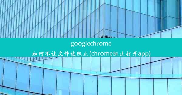 googlechrome如何不让文件被阻止(chrome阻止打开app)