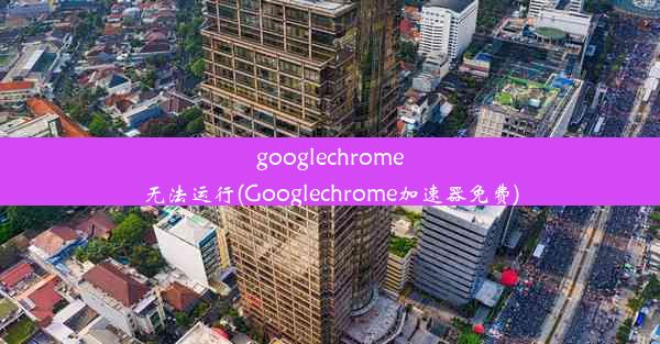 googlechrome无法运行(Googlechrome加速器免费)