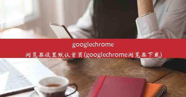 googlechrome浏览器设置默认首页(googlechrome浏览器下载)