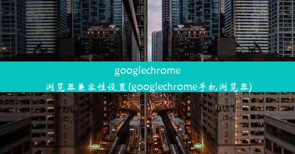 googlechrome浏览器兼容性设置(googlechrome手机浏览器)