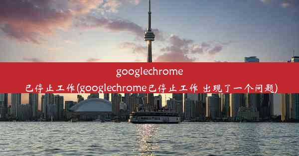 googlechrome已停止工作(googlechrome已停止工作 出现了一个问题)