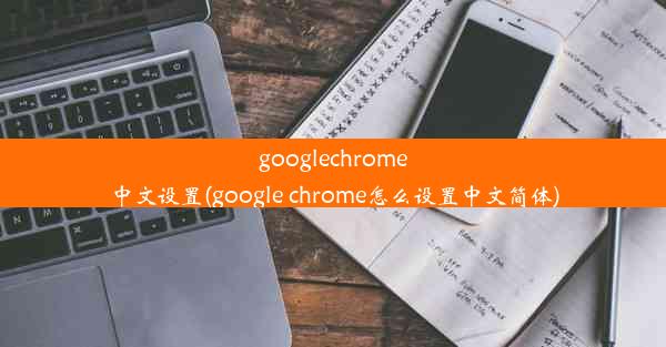 googlechrome中文设置(google chrome怎么设置中文简体)