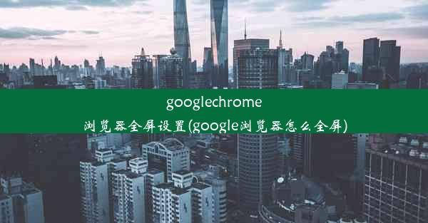 googlechrome浏览器全屏设置(google浏览器怎么全屏)