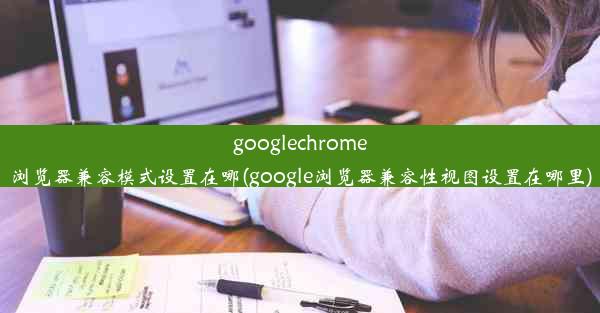 googlechrome浏览器兼容模式设置在哪(google浏览器兼容性视图设置在哪里)