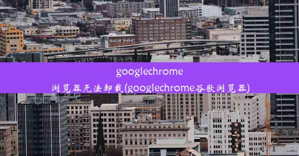 googlechrome浏览器无法卸载(googlechrome谷歌浏览器)