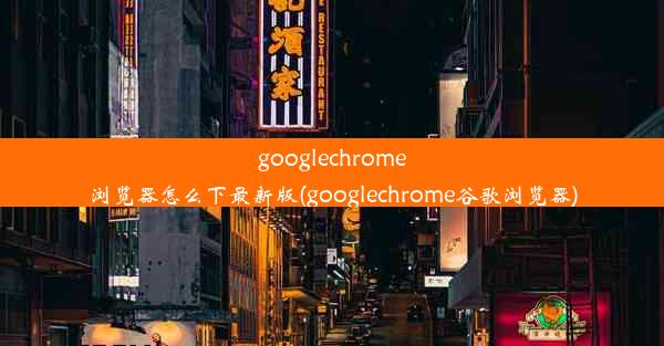 googlechrome浏览器怎么下最新版(googlechrome谷歌浏览器)