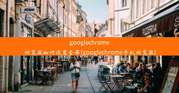 googlechrome浏览器如何设置全屏(googlechrome手机浏览器)