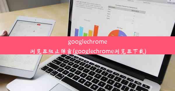 googlechrome浏览器阻止弹窗(googlechrome浏览器下载)