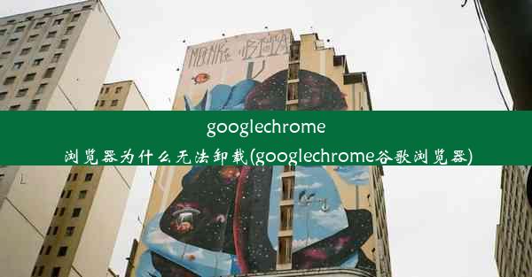 googlechrome浏览器为什么无法卸载(googlechrome谷歌浏览器)