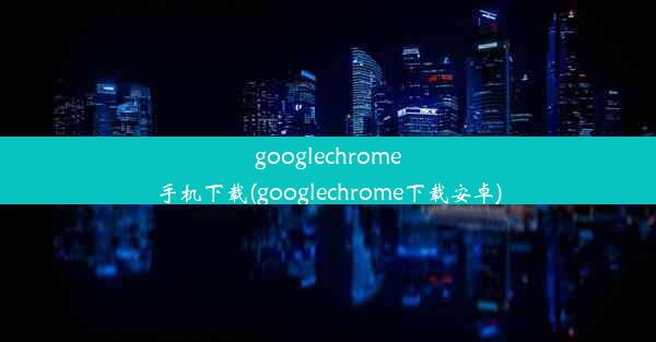 googlechrome手机下载(googlechrome下载安卓)