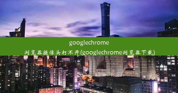 googlechrome浏览器摄像头打不开(googlechrome浏览器下载)