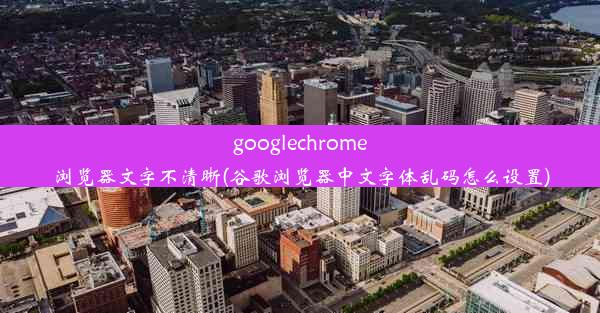 googlechrome浏览器文字不清晰(谷歌浏览器中文字体乱码怎么设置)