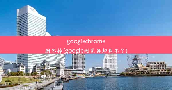 googlechrome删不掉(google浏览器卸载不了)