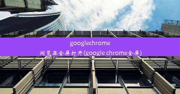 googlechrome浏览器全屏打开(google chrome全屏)