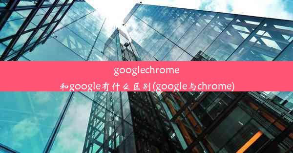 googlechrome和google有什么区别(google与chrome)