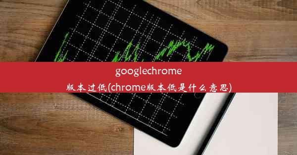 googlechrome版本过低(chrome版本低是什么意思)