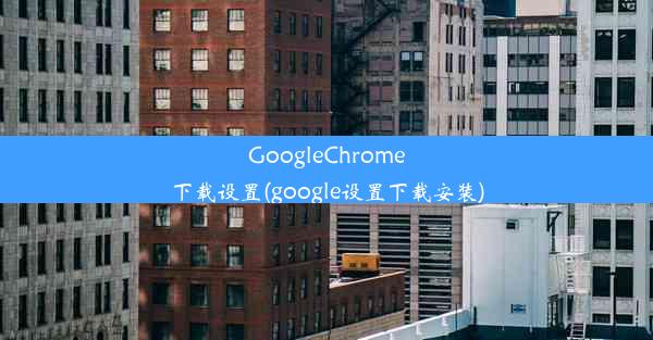 GoogleChrome下载设置(google设置下载安装)