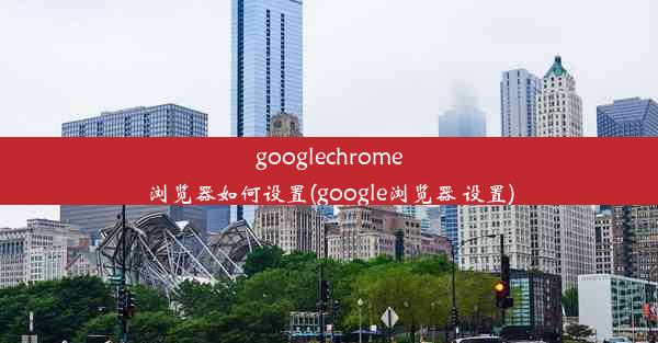 googlechrome浏览器如何设置(google浏览器 设置)