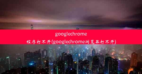 googlechrome程序打不开(googlechrome浏览器打不开)