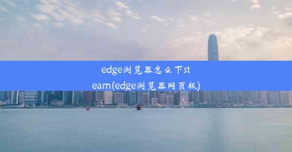 edge浏览器怎么下steam(edge浏览器网页版)