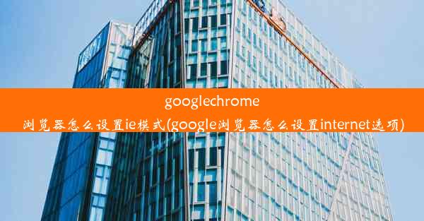 googlechrome浏览器怎么设置ie模式(google浏览器怎么设置internet选项)