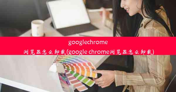 googlechrome浏览器怎么卸载(google chrome浏览器怎么卸载)