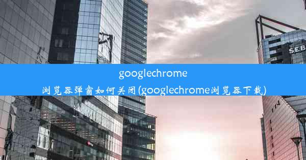 googlechrome浏览器弹窗如何关闭(googlechrome浏览器下载)