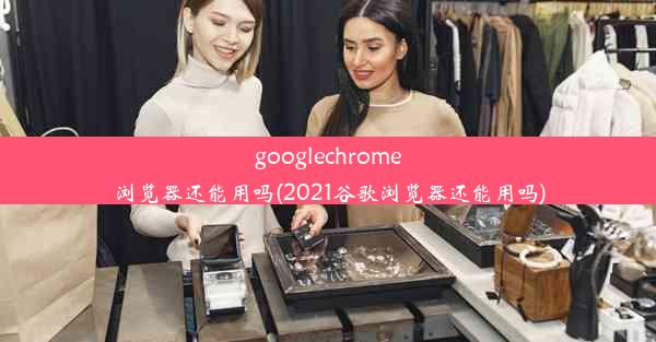 googlechrome浏览器还能用吗(2021谷歌浏览器还能用吗)