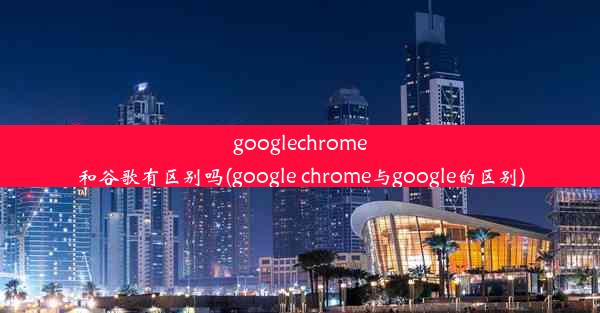 googlechrome和谷歌有区别吗(google chrome与google的区别)