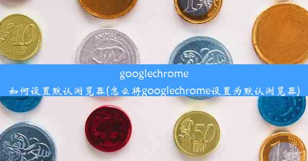 googlechrome如何设置默认浏览器(怎么将googlechrome设置为默认浏览器)