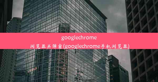 googlechrome浏览器关弹窗(googlechrome手机浏览器)