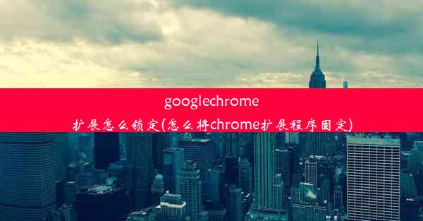 googlechrome扩展怎么锁定(怎么将chrome扩展程序固定)