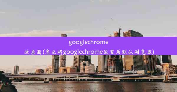 googlechrome改桌面(怎么将googlechrome设置为默认浏览器)