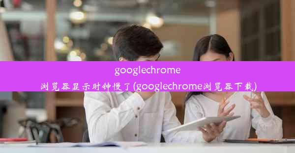 googlechrome浏览器显示时钟慢了(googlechrome浏览器下载)