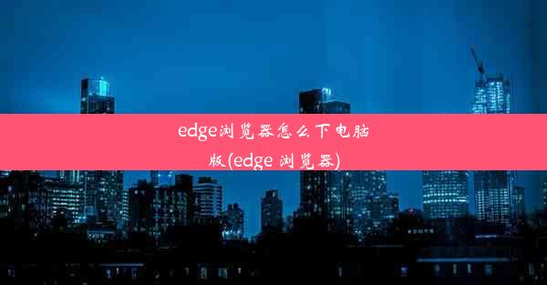 edge浏览器怎么下电脑版(edge 浏览器)