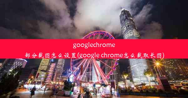 googlechrome部分截图怎么设置(google chrome怎么截取长图)