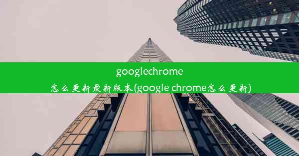 googlechrome怎么更新最新版本(google chrome怎么更新)