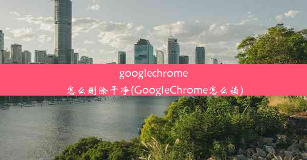 googlechrome怎么删除干净(GoogleChrome怎么读)