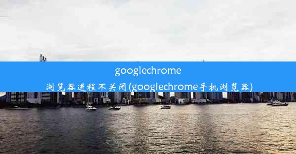 googlechrome浏览器进程不关闭(googlechrome手机浏览器)