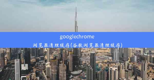 googlechrome浏览器清理缓存(谷歌浏览器清理缓存)