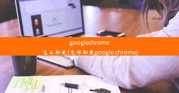 googlechrome怎么卸载(怎样卸载google chrome)