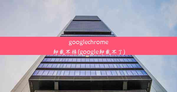 googlechrome卸载不掉(google卸载不了)