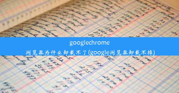 googlechrome浏览器为什么卸载不了(google浏览器卸载不掉)